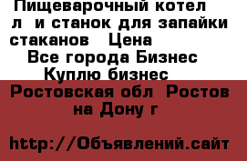 Пищеварочный котел 25 л. и станок для запайки стаканов › Цена ­ 250 000 - Все города Бизнес » Куплю бизнес   . Ростовская обл.,Ростов-на-Дону г.